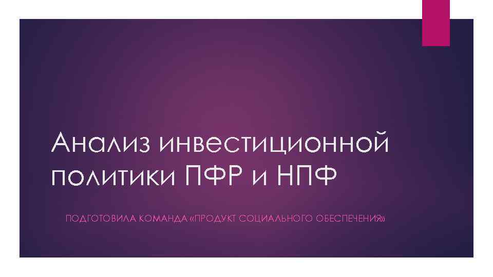 Анализ инвестиционной политики ПФР и НПФ ПОДГОТОВИЛА КОМАНДА «ПРОДУКТ СОЦИАЛЬНОГО ОБЕСПЕЧЕНИЯ» 