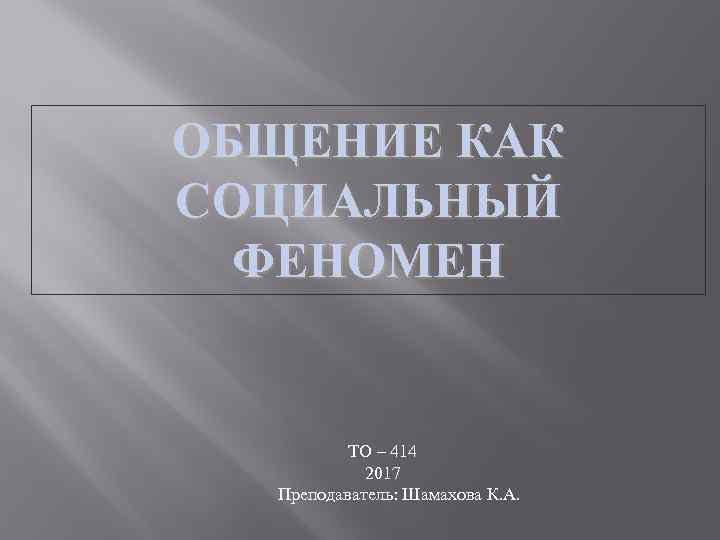 ОБЩЕНИЕ КАК СОЦИАЛЬНЫЙ ФЕНОМЕН ТО – 414 2017 Преподаватель: Шамахова К. А. 
