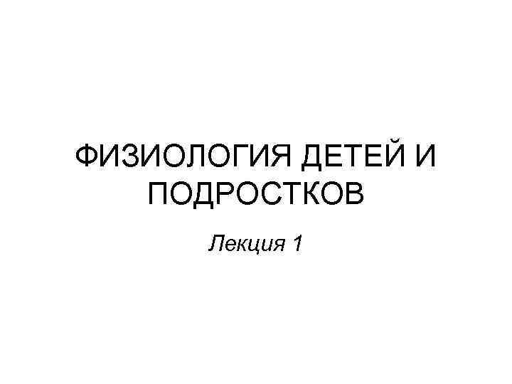 ФИЗИОЛОГИЯ ДЕТЕЙ И ПОДРОСТКОВ Лекция 1 