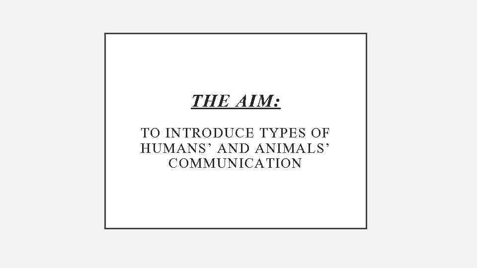 THE AIM: TO INTRODUCE TYPES OF HUMANS’ AND ANIMALS’ COMMUNICATION 