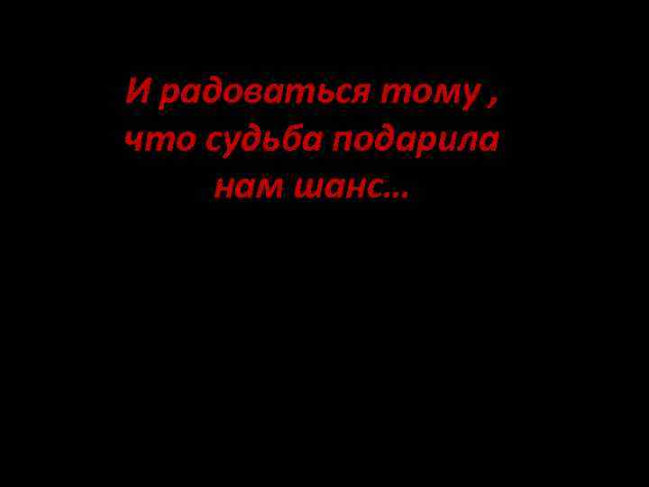 И радоваться тому , что судьба подарила нам шанс… 