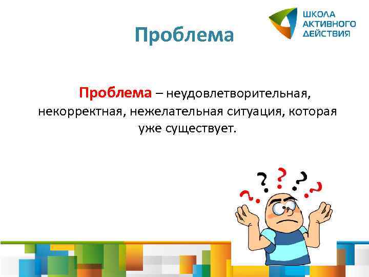 Проблема – неудовлетворительная, некорректная, нежелательная ситуация, которая уже существует. 