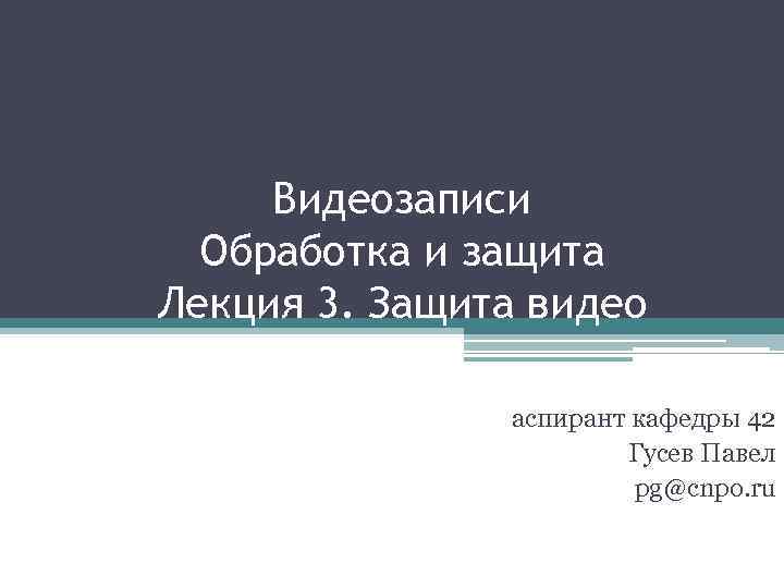 Видеозаписи Обработка и защита Лекция 3. Защита видео аспирант кафедры 42 Гусев Павел pg@cnpo.