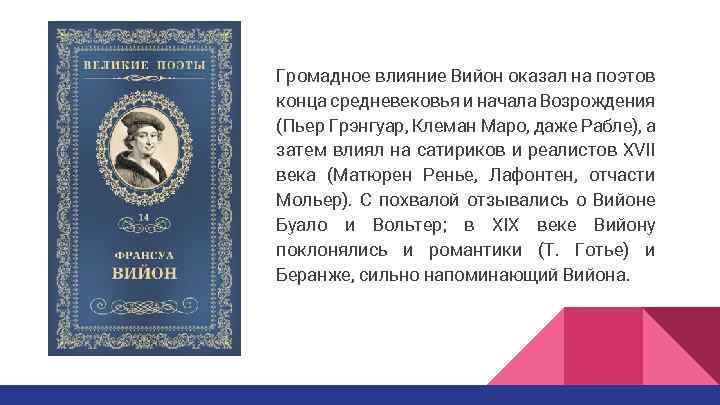 Громадное влияние Вийон оказал на поэтов конца средневековья и начала Возрождения (Пьер Грэнгуар, Клеман