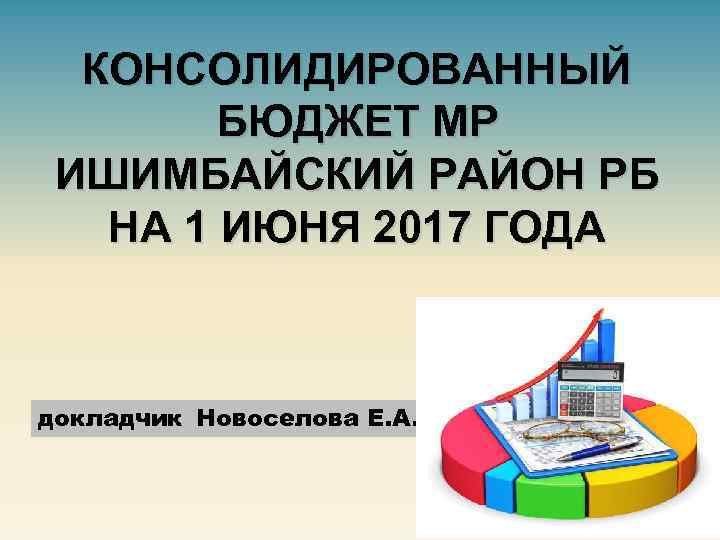 КОНСОЛИДИРОВАННЫЙ БЮДЖЕТ МР ИШИМБАЙСКИЙ РАЙОН РБ НА 1 ИЮНЯ 2017 ГОДА докладчик Новоселова Е.