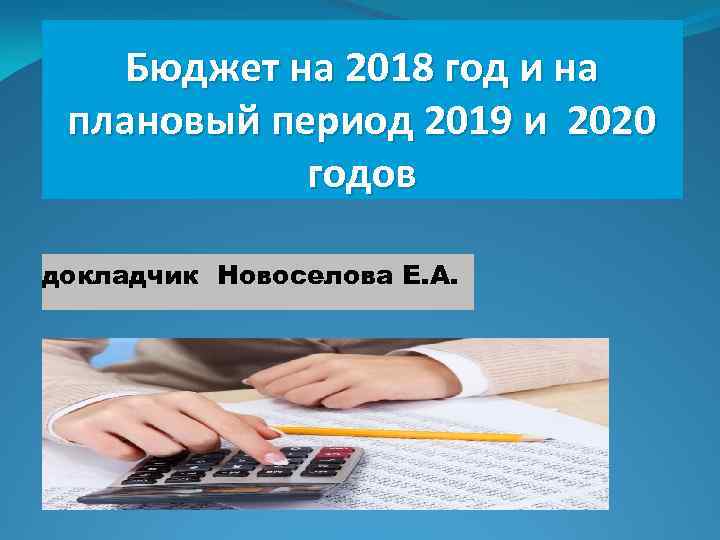 Бюджет на 2018 год и на плановый период 2019 и 2020 годов докладчик Новоселова