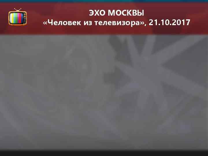 ЭХО МОСКВЫ «Человек из телевизора» , 21. 10. 2017 
