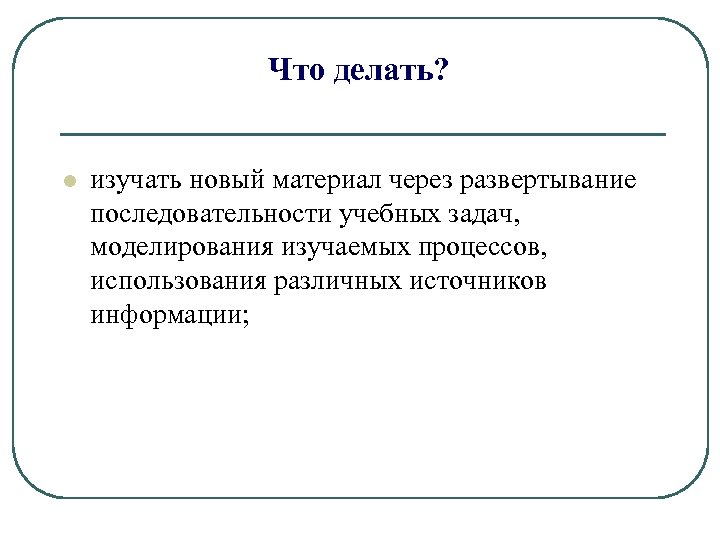 Что делать? l изучать новый материал через развертывание последовательности учебных задач, моделирования изучаемых процессов,