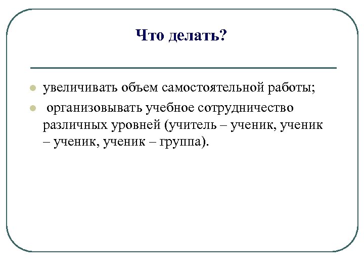 Что делать? l l увеличивать объем самостоятельной работы; организовывать учебное сотрудничество различных уровней (учитель