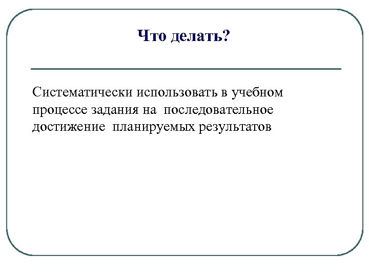Что делать? Систематически использовать в учебном процессе задания на последовательное достижение планируемых результатов 