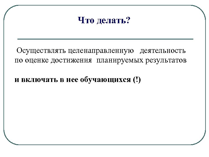 Что делать? Осуществлять целенаправленную деятельность по оценке достижения планируемых результатов и включать в нее