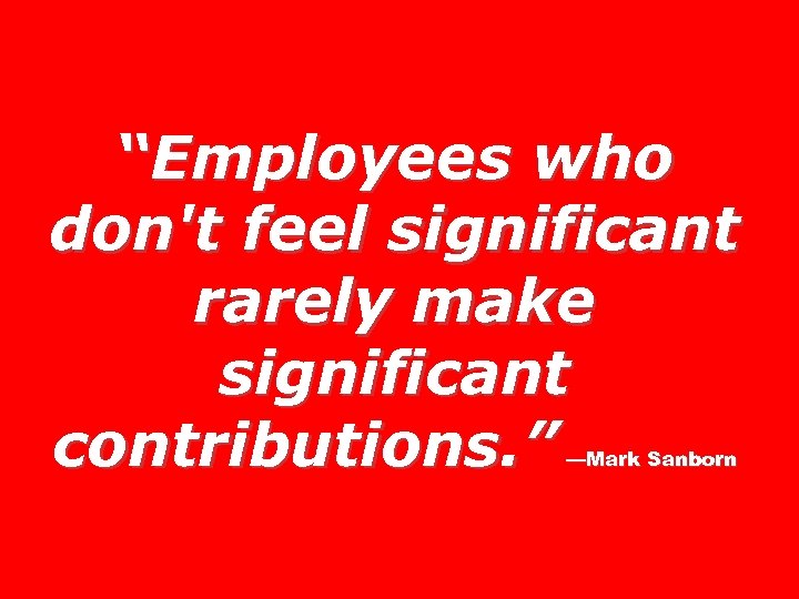 “Employees who don't feel significant rarely make significant contributions. ” —Mark Sanborn 