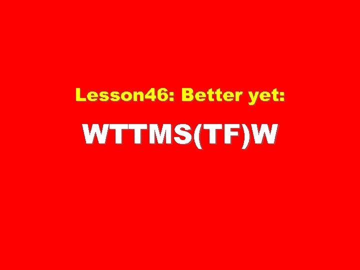 Lesson 46: Better yet: WTTMS(TF)W 