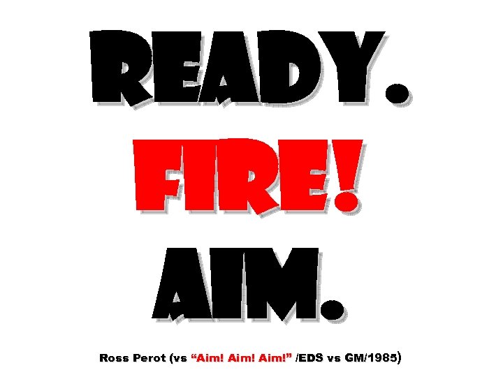 READY. FIRE! AIM. Ross Perot (vs “Aim!” /EDS vs GM/1985) 