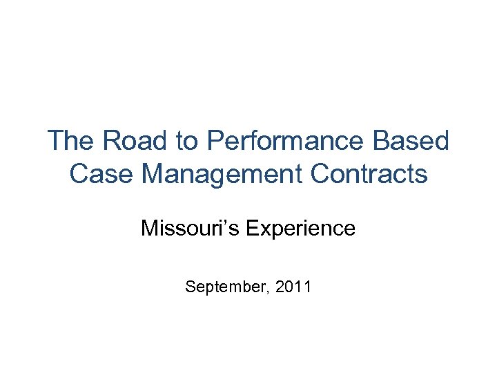 The Road to Performance Based Case Management Contracts Missouri’s Experience September, 2011 