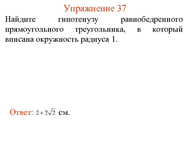 Упражнение 37 Найдите гипотенузу равнобедренного прямоугольного треугольника, в который вписана окружность радиуса 1. Ответ: