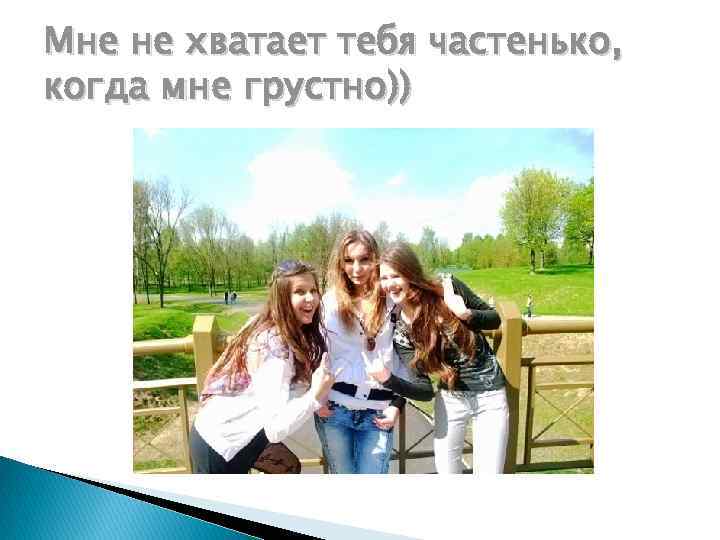 Мне не хватает тебя частенько, когда мне грустно)) 