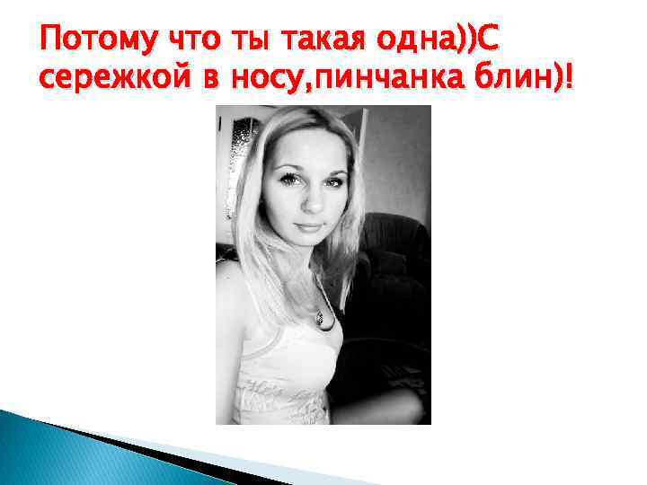 Потому что ты такая одна))С сережкой в носу, пинчанка блин)! 