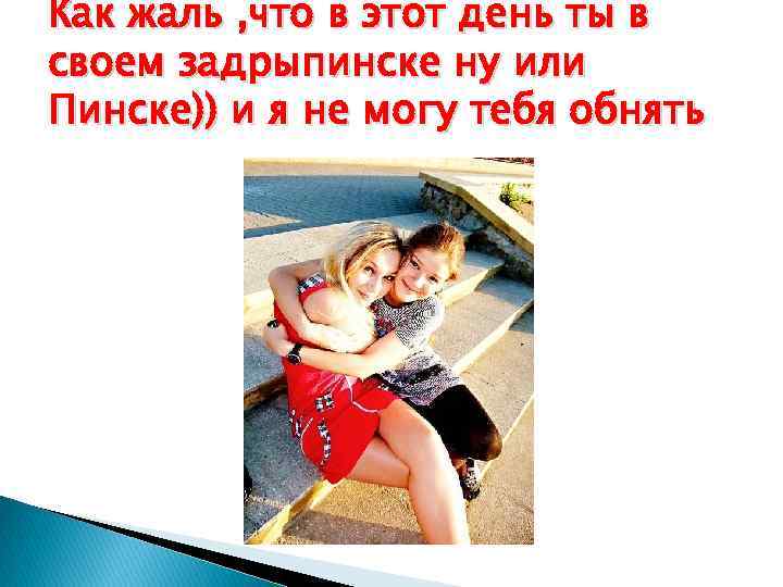 Как жаль , что в этот день ты в своем задрыпинске ну или Пинске))