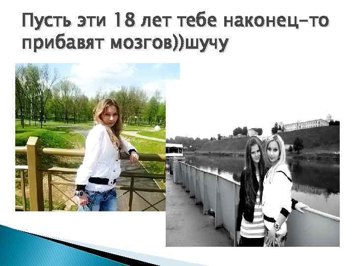 Пусть эти 18 лет тебе наконец-то прибавят мозгов))шучу 
