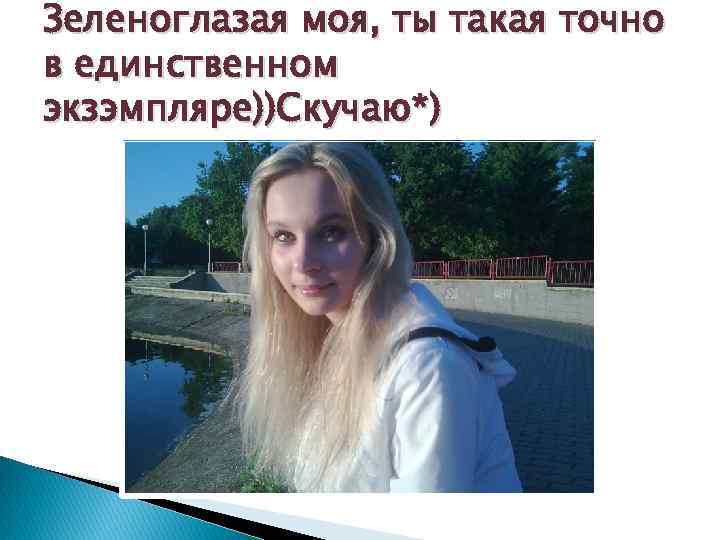 Зеленоглазая моя, ты такая точно в единственном экзэмпляре))Скучаю*) 