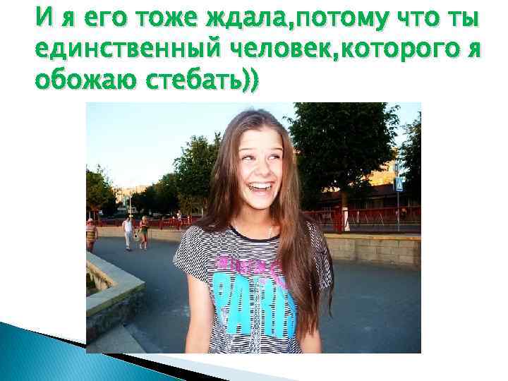 И я его тоже ждала, потому что ты единственный человек, которого я обожаю стебать))