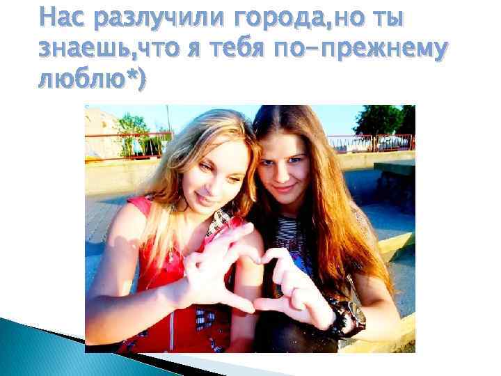 Нас разлучили города, но ты знаешь, что я тебя по-прежнему люблю*) 