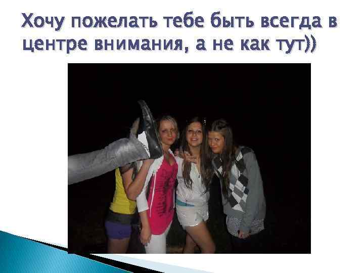 Хочу пожелать тебе быть всегда в центре внимания, а не как тут)) 