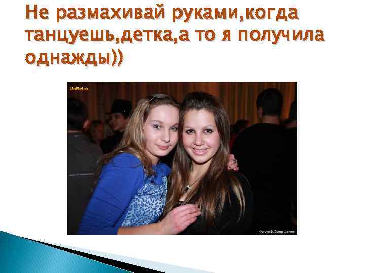 Не размахивай руками, когда танцуешь, детка, а то я получила однажды)) 