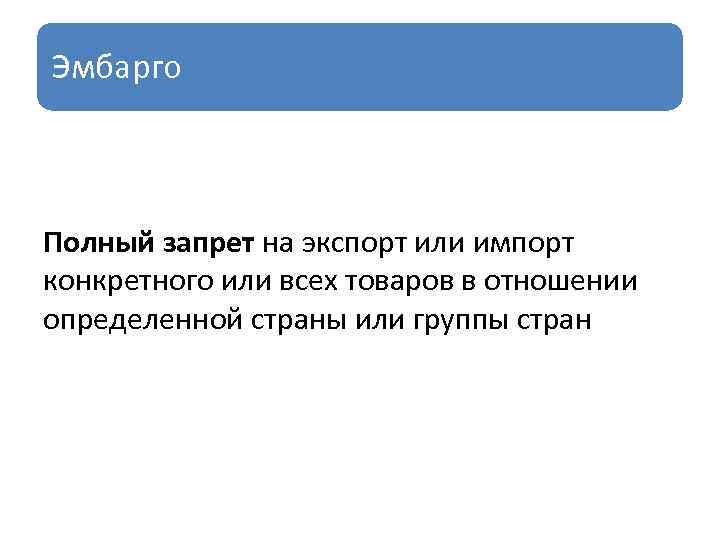 Эмбарго Полный запрет на экспорт или импорт конкретного или всех товаров в отношении определенной