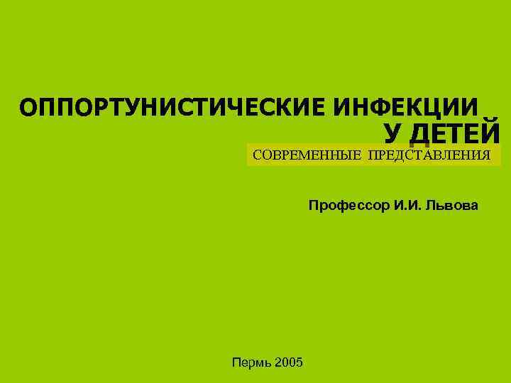 ОППОРТУНИСТИЧЕСКИЕ ИНФЕКЦИИ У ДЕТЕЙ СОВРЕМЕННЫЕ ПРЕДСТАВЛЕНИЯ Профессор И. И. Львова Пермь 2005 