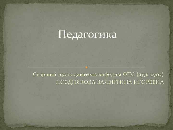 Педагогика Старший преподаватель кафедры ФПС (ауд. 2703) ПОЗДНЯКОВА ВАЛЕНТИНА ИГОРЕВНА 