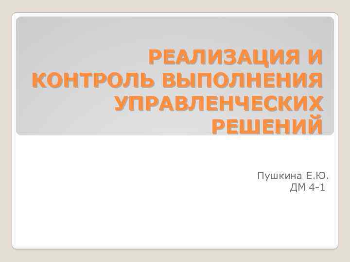 РЕАЛИЗАЦИЯ И КОНТРОЛЬ ВЫПОЛНЕНИЯ УПРАВЛЕНЧЕСКИХ РЕШЕНИЙ Пушкина Е. Ю. ДМ 4 1 