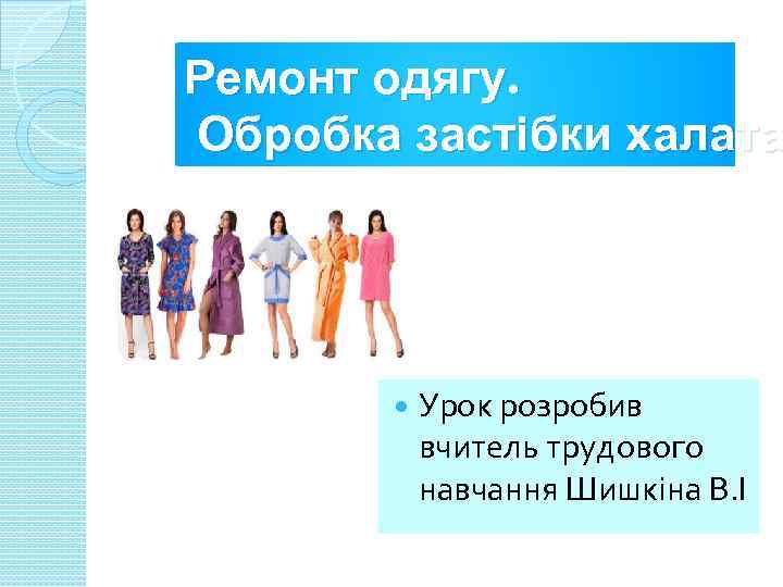 Ремонт одягу. Обробка застібки халата Урок розробив вчитель трудового навчання Шишкіна В. І 