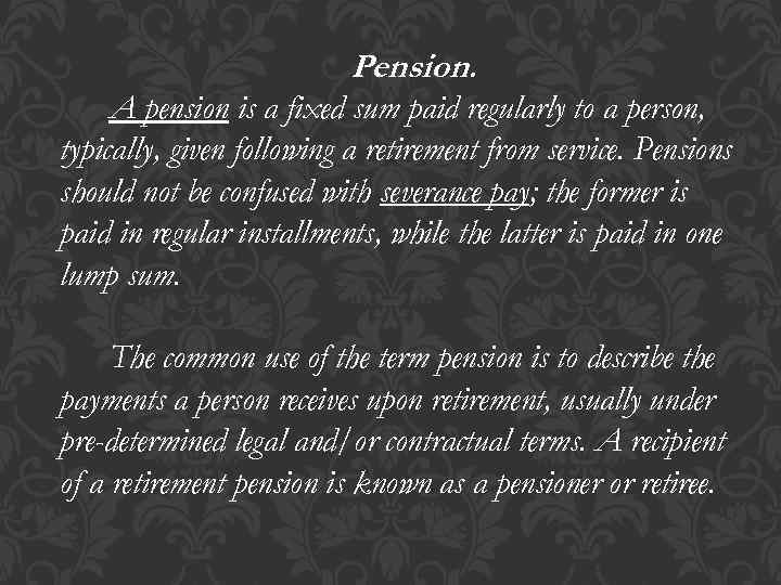 Pension. A pension is a fixed sum paid regularly to a person, typically, given