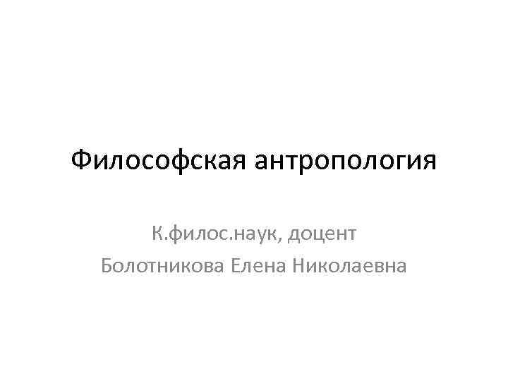 Философская антропология К. филос. наук, доцент Болотникова Елена Николаевна 