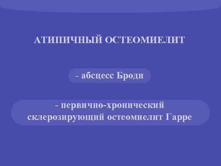 АТИПИЧНЫЙ ОСТЕОМИЕЛИТ - абсцесс Броди - первично-хронический склерозирующий остеомиелит Гарре 