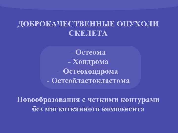 ДОБРОКАЧЕСТВЕННЫЕ ОПУХОЛИ СКЕЛЕТА - Остеома - Хондрома - Остеохондрома - Остеобластокластома Новообразования с четкими