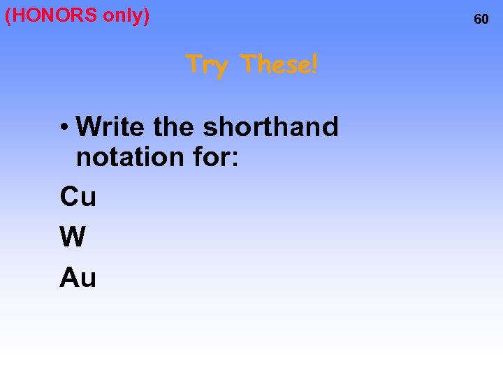 (HONORS only) 60 Try These! • Write the shorthand notation for: Cu W Au