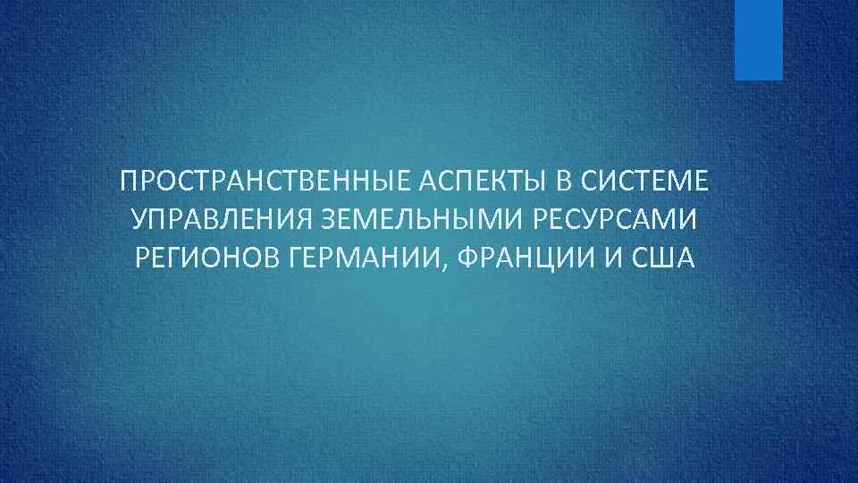 ПРОСТРАНСТВЕННЫЕ АСПЕКТЫ В СИСТЕМЕ УПРАВЛЕНИЯ ЗЕМЕЛЬНЫМИ РЕСУРСАМИ РЕГИОНОВ ГЕРМАНИИ, ФРАНЦИИ И США 