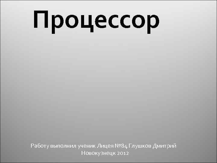 Процессор Работу выполнил ученик Лицея № 84 Глушков Дмитрий Новокузнецк 2012 