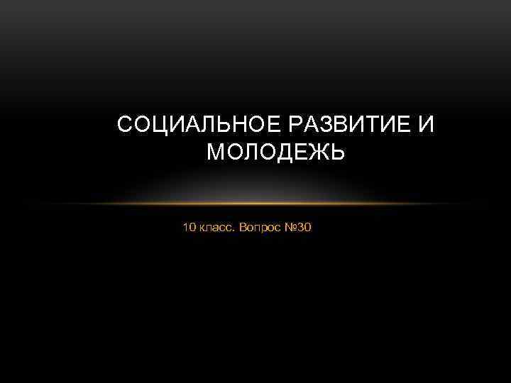 СОЦИАЛЬНОЕ РАЗВИТИЕ И МОЛОДЕЖЬ 10 класс. Вопрос № 30 