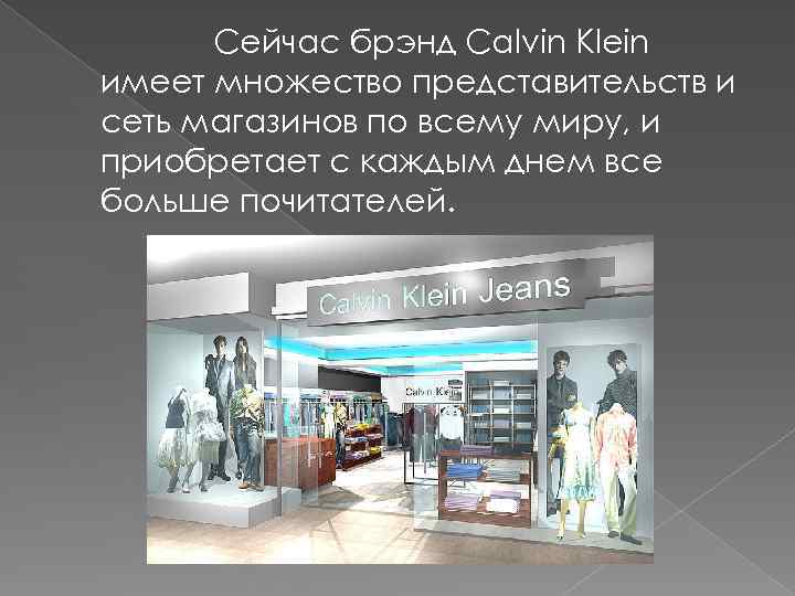 Сейчас брэнд Calvin Klein имеет множество представительств и сеть магазинов по всему миру, и