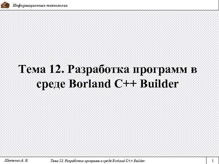 Информационные технологии Тема 12. Разработка программ в среде Borland C++ Builder Шевченко А. В.