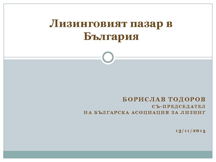 Лизинговият пазар в България БОРИСЛАВ ТОДОРОВ СЪ-ПРЕДСЕДАТЕЛ НА БЪЛГАРСКА АСОЦИАЦИЯ ЗА ЛИЗИНГ 13/11/2015 