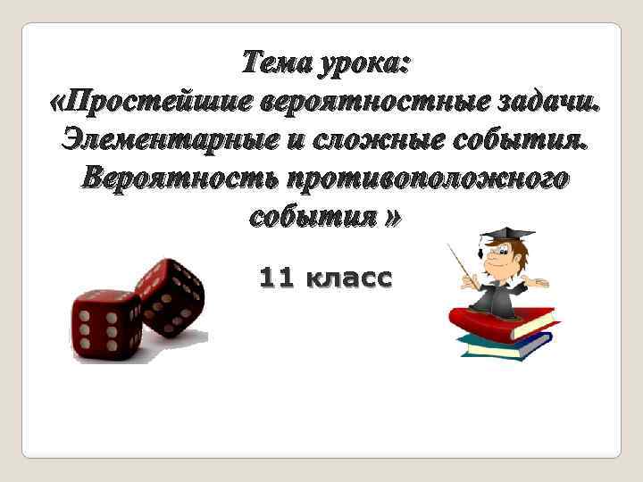 Тема урока: «Простейшие вероятностные задачи. Элементарные и сложные события. Вероятность противоположного события » 11