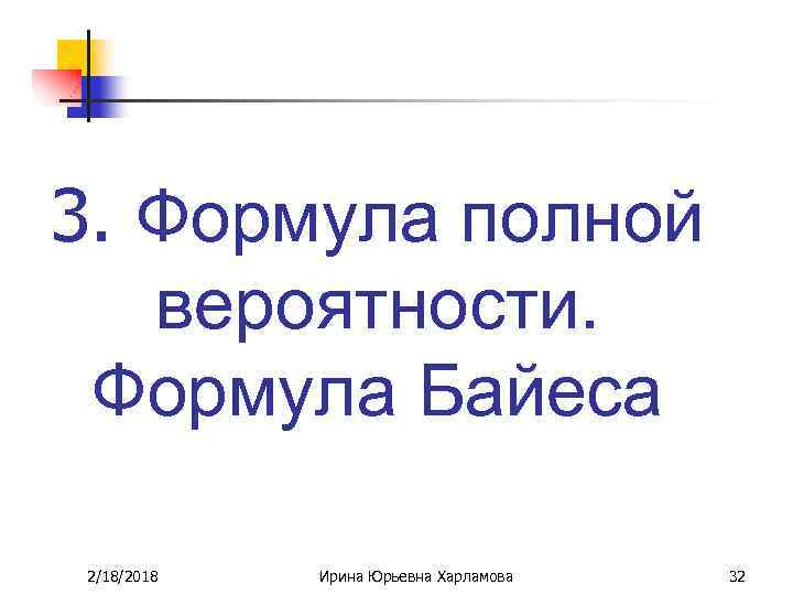 3. Формула полной вероятности. Формула Байеса 2/18/2018 Ирина Юрьевна Харламова 32 