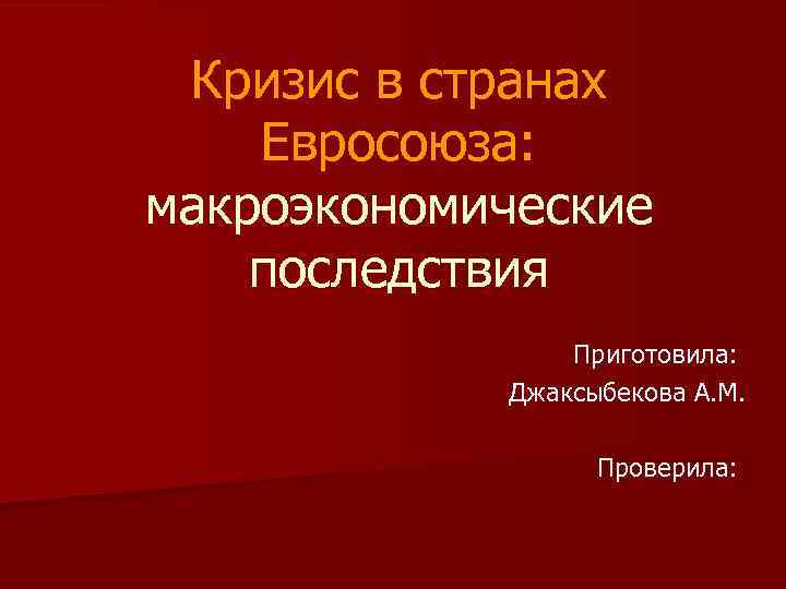 Кризис в странах Евросоюза: макроэкономические последствия Приготовила: Джаксыбекова А. М. Проверила: 