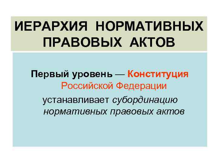 ИЕРАРХИЯ НОРМАТИВНЫХ ПРАВОВЫХ АКТОВ Первый уровень — Конституция Российской Федерации устанавливает субординацию нормативных правовых