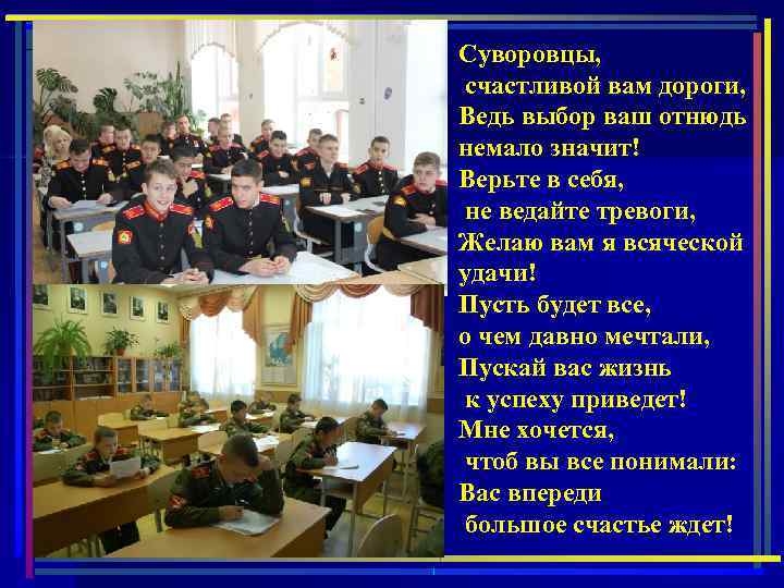 Суворовцы, счастливой вам дороги, Ведь выбор ваш отнюдь немало значит! Верьте в себя, не